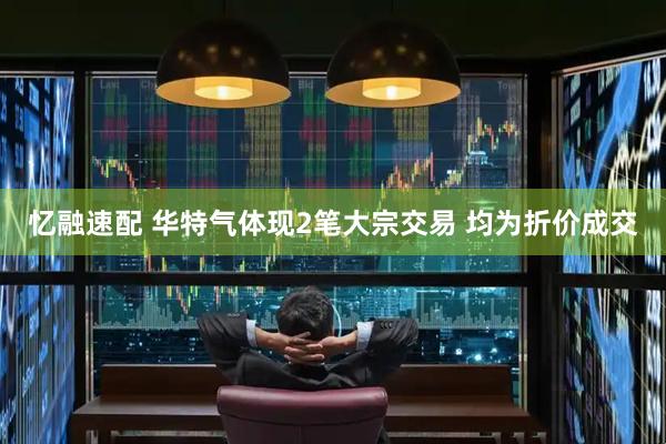 忆融速配 华特气体现2笔大宗交易 均为折价成交