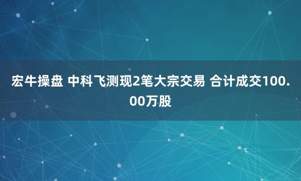 宏牛操盘 中科飞测现2笔大宗交易 合计成交100.00万股