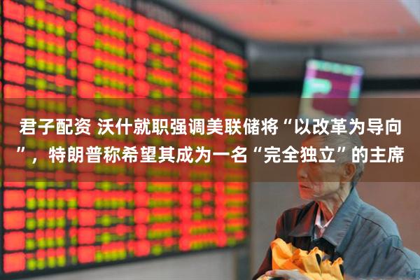 君子配资 沃什就职强调美联储将“以改革为导向”，特朗普称希望其成为一名“完全独立”的主席