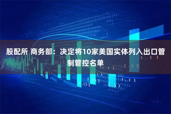 股配所 商务部：决定将10家美国实体列入出口管制管控名单