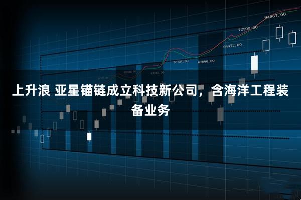 上升浪 亚星锚链成立科技新公司，含海洋工程装备业务