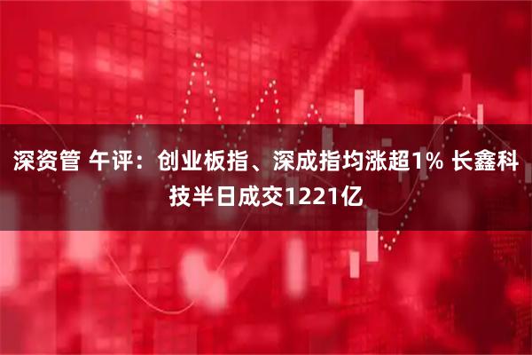 深资管 午评：创业板指、深成指均涨超1% 长鑫科技半日成交1221亿