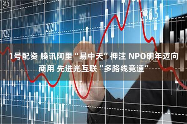 1号配资 腾讯阿里“易中天”押注 NPO明年迈向商用 先进光互联“多路线竞速”